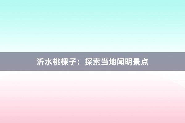 沂水桃棵子：探索当地闻明景点