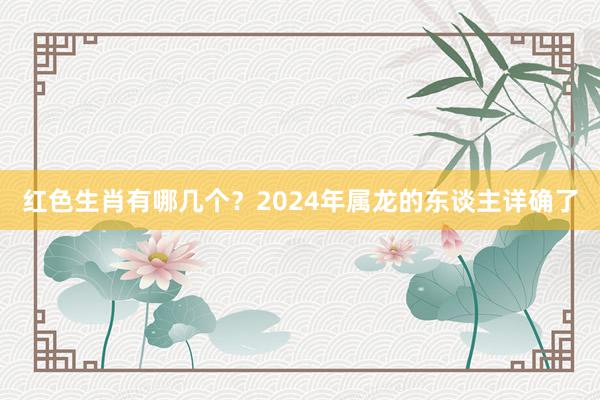 红色生肖有哪几个？2024年属龙的东谈主详确了