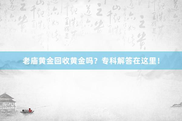 老庙黄金回收黄金吗？专科解答在这里！
